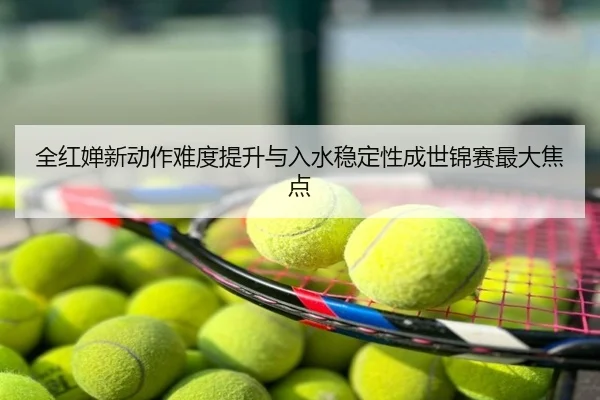 全红婵新动作难度提升与入水稳定性成世锦赛最大焦点